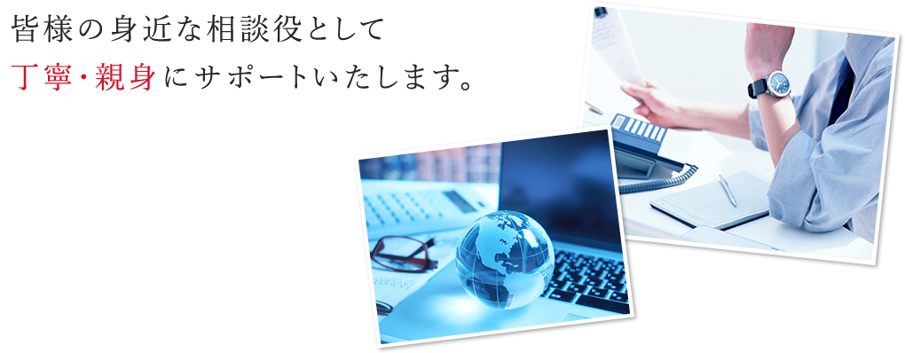 皆様の身近な相談役として丁寧・親身にサポートいたします